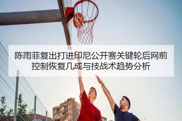 陈雨菲复出打进印尼公开赛关键轮后网前控制恢复几成与技战术趋势分析