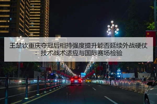王楚钦重庆夺冠后相持强度提升能否延续外战硬仗：技术战术适应与国际赛场检验